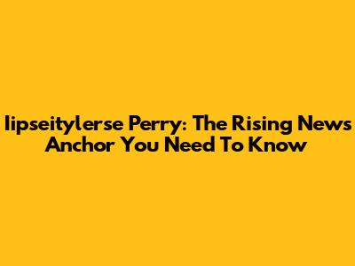 Iipseitylerse Perry: The Rising News Anchor You Need To Know