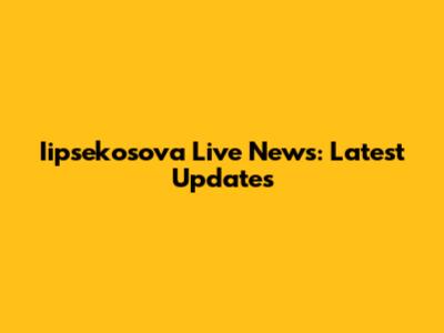 Iipsekosova Live News: Latest Updates