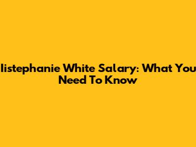 Iistephanie White Salary: What You Need To Know