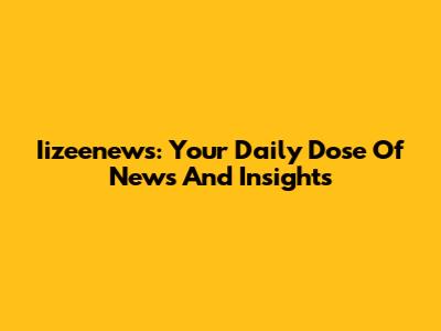 Iizeenews: Your Daily Dose Of News And Insights