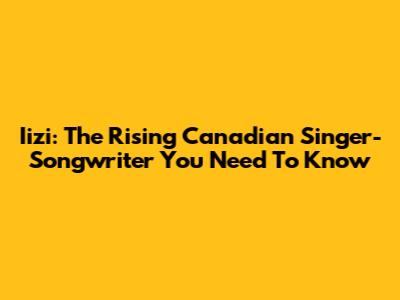 Iizi: The Rising Canadian Singer-Songwriter You Need To Know