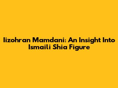 Iizohran Mamdani: An Insight Into Ismaili Shia Figure