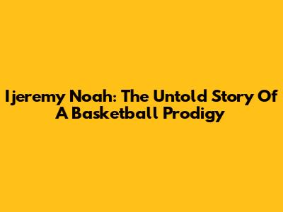 Ijeremy Noah: The Untold Story Of A Basketball Prodigy