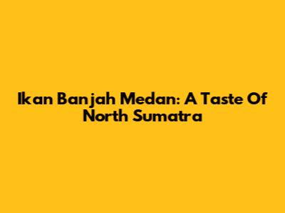 Ikan Banjah Medan: A Taste Of North Sumatra