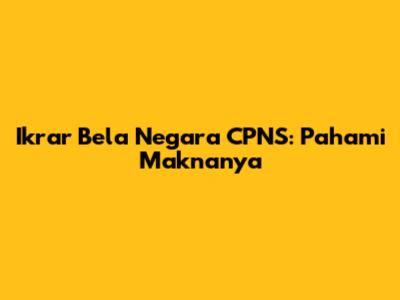 Ikrar Bela Negara CPNS: Pahami Maknanya