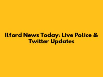 Ilford News Today: Live Police & Twitter Updates