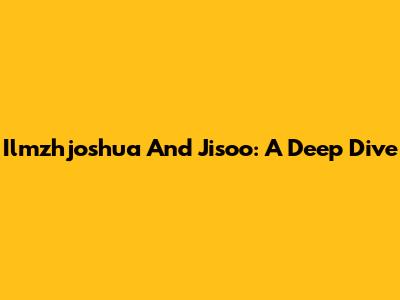 Ilmzhjoshua And Jisoo: A Deep Dive