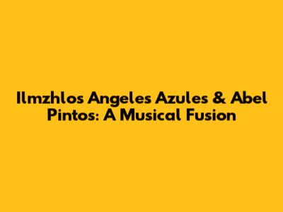 Ilmzhlos Angeles Azules & Abel Pintos: A Musical Fusion