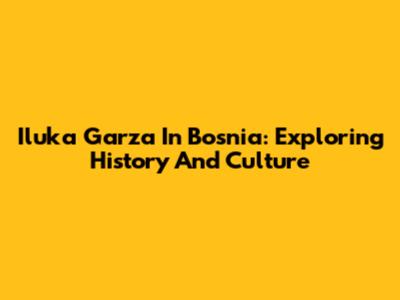 Iluka Garza In Bosnia: Exploring History And Culture