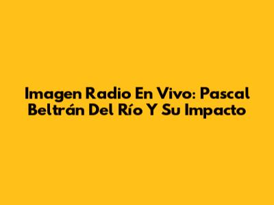 Imagen Radio En Vivo: Pascal Beltrán Del Río Y Su Impacto