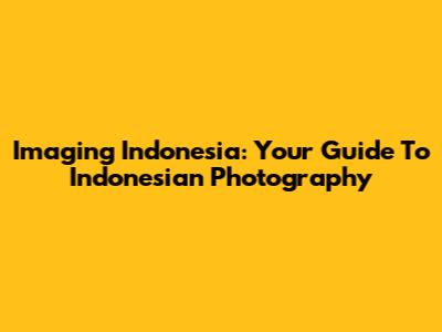 Imaging Indonesia: Your Guide To Indonesian Photography