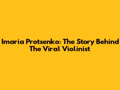 Imaria Protsenko: The Story Behind The Viral Violinist