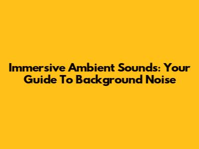 Immersive Ambient Sounds: Your Guide To Background Noise
