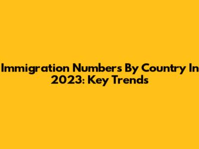 Immigration Numbers By Country In 2023: Key Trends