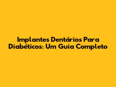 Implantes Dentários Para Diabéticos: Um Guia Completo