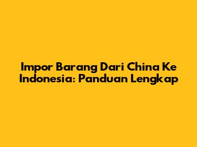 Impor Barang Dari China Ke Indonesia: Panduan Lengkap