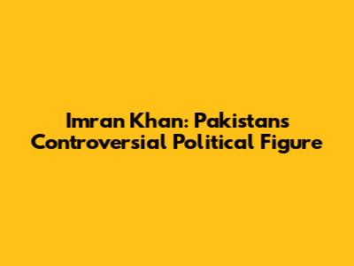 Imran Khan: Pakistan's Controversial Political Figure