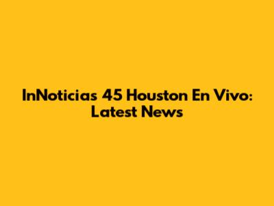 InNoticias 45 Houston En Vivo: Latest News