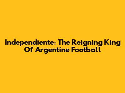 Independiente: The Reigning King Of Argentine Football