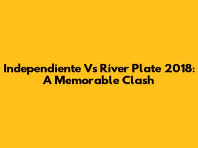 Independiente Vs River Plate 2018: A Memorable Clash