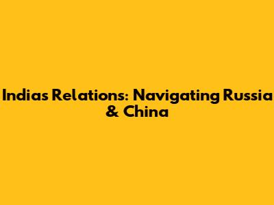 India's Relations: Navigating Russia & China
