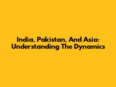 India, Pakistan, And Asia: Understanding The Dynamics