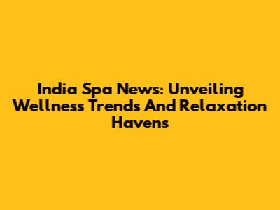 India Spa News: Unveiling Wellness Trends And Relaxation Havens