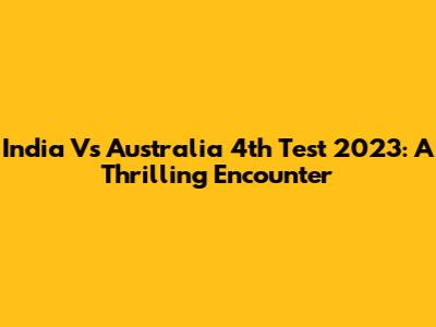 India Vs Australia 4th Test 2023: A Thrilling Encounter
