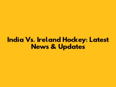 India Vs. Ireland Hockey: Latest News & Updates