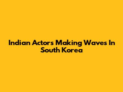 Indian Actors Making Waves In South Korea