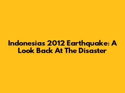 Indonesia's 2012 Earthquake: A Look Back At The Disaster