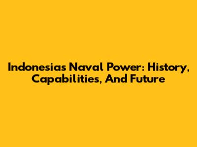 Indonesia's Naval Power: History, Capabilities, And Future