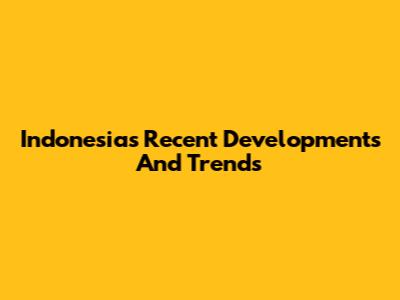 Indonesia's Recent Developments And Trends