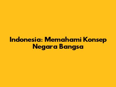 Indonesia: Memahami Konsep Negara Bangsa