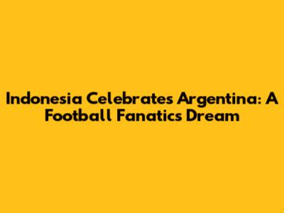 Indonesia Celebrates Argentina: A Football Fanatic's Dream