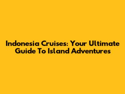 Indonesia Cruises: Your Ultimate Guide To Island Adventures