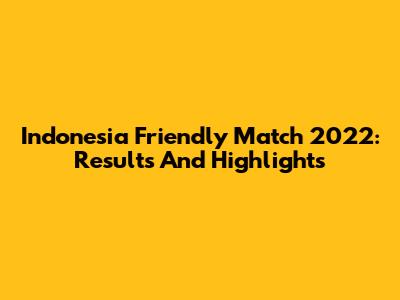 Indonesia Friendly Match 2022: Results And Highlights