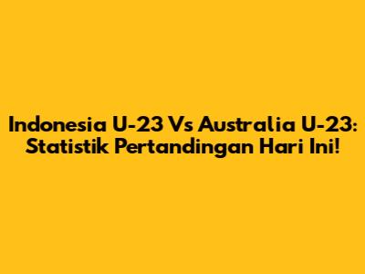 Indonesia U-23 Vs Australia U-23: Statistik Pertandingan Hari Ini!