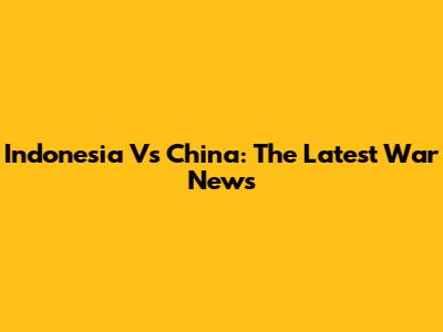 Indonesia Vs China: The Latest War News