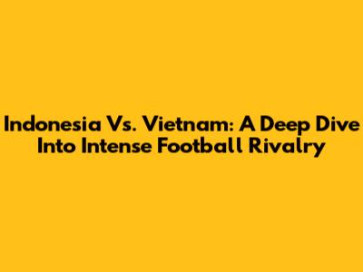 Indonesia Vs. Vietnam: A Deep Dive Into Intense Football Rivalry