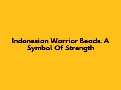 Indonesian Warrior Beads: A Symbol Of Strength