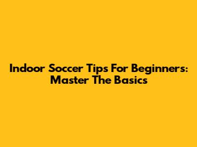 Indoor Soccer Tips For Beginners: Master The Basics