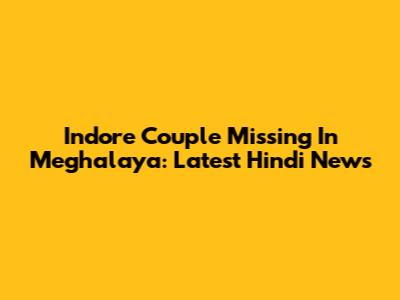 Indore Couple Missing In Meghalaya: Latest Hindi News