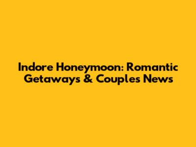 Indore Honeymoon: Romantic Getaways & Couple's News