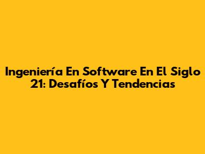 Ingeniería En Software En El Siglo 21: Desafíos Y Tendencias
