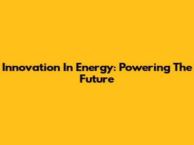 Innovation In Energy: Powering The Future