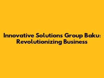 Innovative Solutions Group Baku: Revolutionizing Business