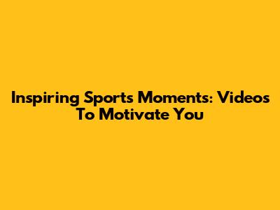 Inspiring Sports Moments: Videos To Motivate You