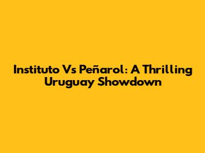 Instituto Vs Peñarol: A Thrilling Uruguay Showdown