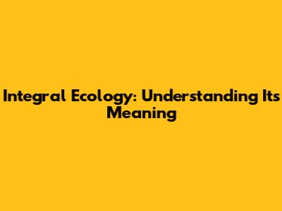 Integral Ecology: Understanding Its Meaning